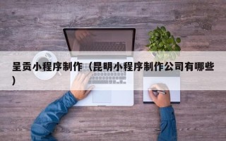 灯塔呈贡小程序制作（昆明小程序制作公司有哪些）