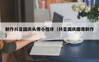 灯塔制作抖音国庆头像小程序（抖音国庆图像制作）