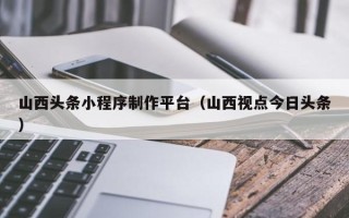 灯塔山西头条小程序制作平台（山西视点今日头条）